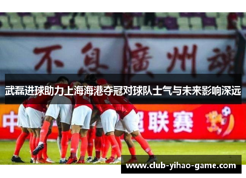 武磊进球助力上海海港夺冠对球队士气与未来影响深远
