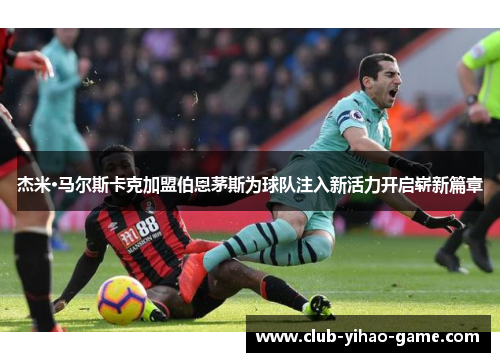 杰米·马尔斯卡克加盟伯恩茅斯为球队注入新活力开启崭新篇章