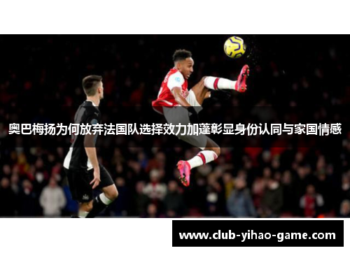 奥巴梅扬为何放弃法国队选择效力加蓬彰显身份认同与家国情感