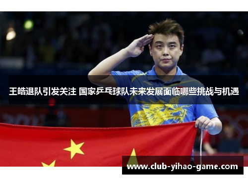 王皓退队引发关注 国家乒乓球队未来发展面临哪些挑战与机遇