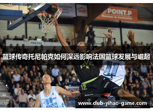 篮球传奇托尼帕克如何深远影响法国篮球发展与崛起
