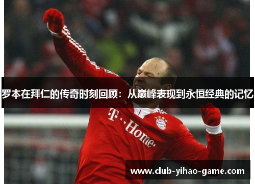 罗本在拜仁的传奇时刻回顾：从巅峰表现到永恒经典的记忆
