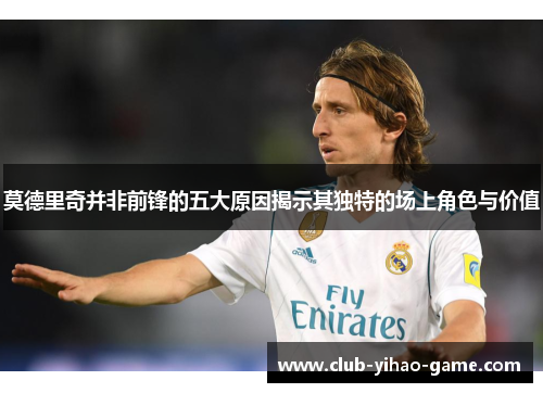 莫德里奇并非前锋的五大原因揭示其独特的场上角色与价值