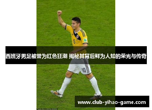 西班牙男足被誉为红色狂潮 揭秘其背后鲜为人知的荣光与传奇