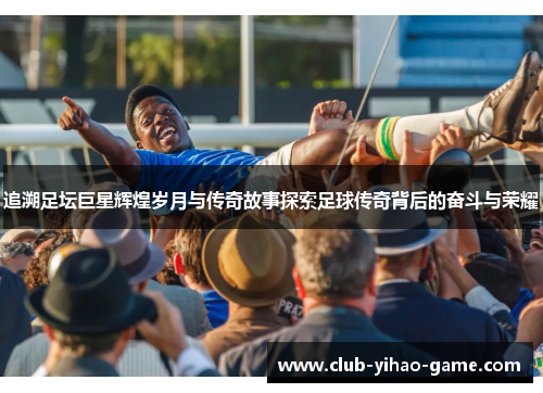 追溯足坛巨星辉煌岁月与传奇故事探索足球传奇背后的奋斗与荣耀