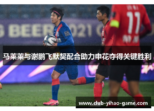 马莱莱与谢鹏飞默契配合助力申花夺得关键胜利 马莱莱与谢鹏飞默契配合助力申花夺得关键胜利